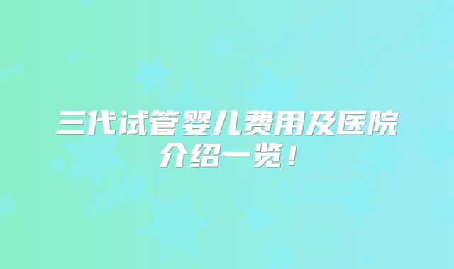 三代试管婴儿费用及医院介绍一览!