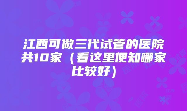 江西可做三代试管的医院共10家(看这里便知哪家比较好)