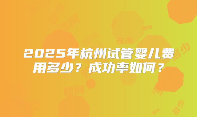 2025年杭州试管婴儿费用多少?成功率如何?