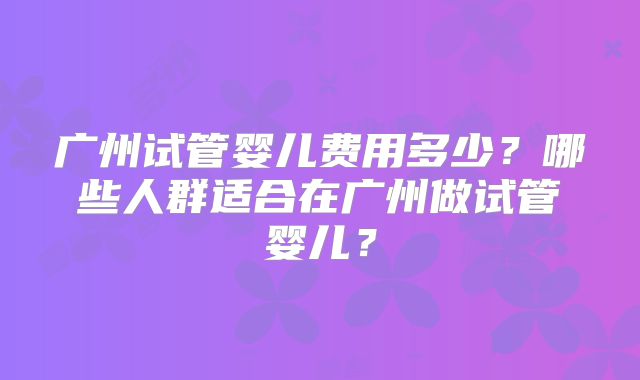广州试管婴儿费用多少?哪些人群适合在广州做试管婴儿?