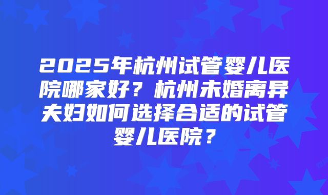 2025年杭州试管婴儿医院哪家好？杭州未婚离异夫妇如何选择合适的试管婴儿医院？