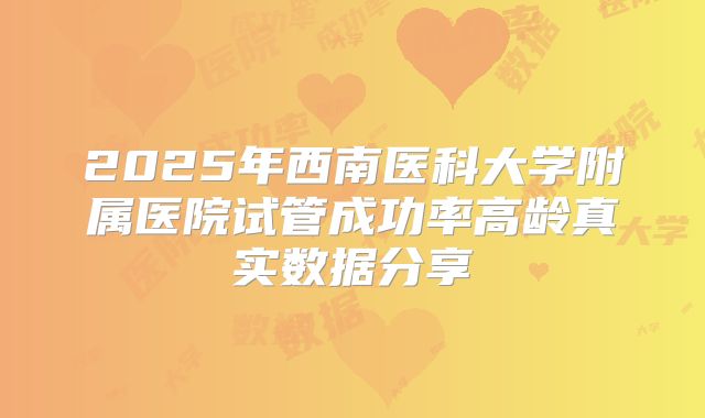2025年西南医科大学附属医院试管成功率高龄真实数据分享