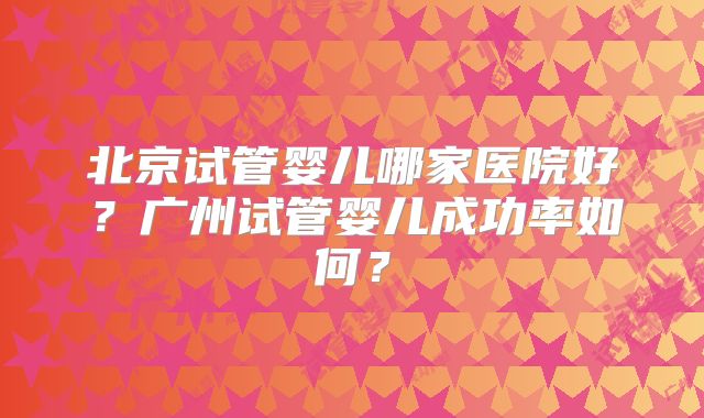 北京试管婴儿哪家医院好?广州试管婴儿成功率如何?