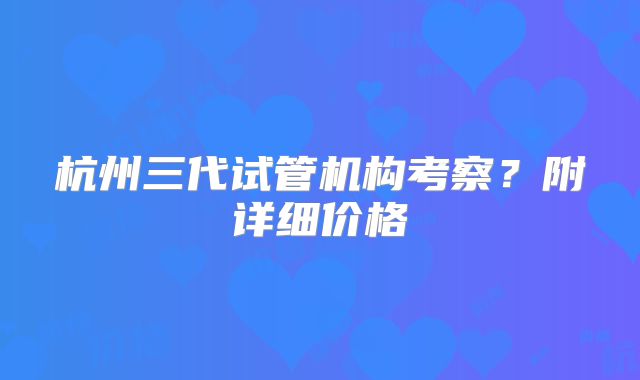 杭州三代试管机构考察？附详细价格