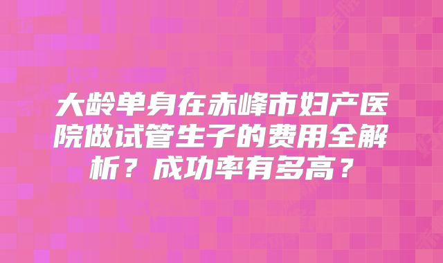 大龄单身在赤峰市妇产医院做试管生子的费用全解析？成功率有多高？