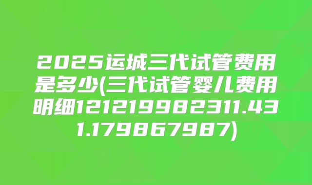 2025运城三代试管费用是多少(三代试管婴儿费用明细121219982311.431.179867987)