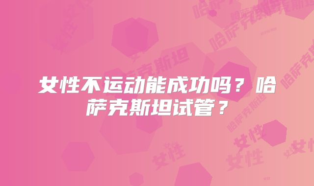 女性不运动能成功吗？哈萨克斯坦试管？