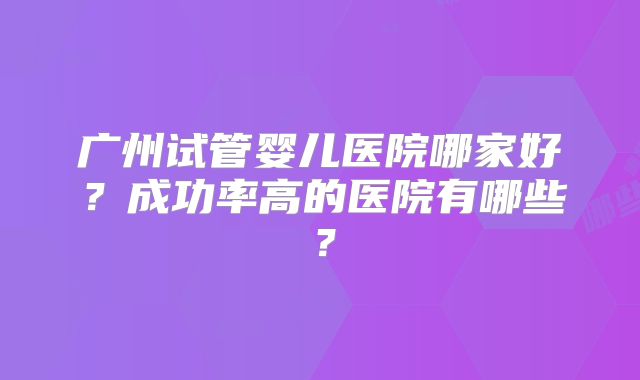 广州试管婴儿医院哪家好？成功率高的医院有哪些？
