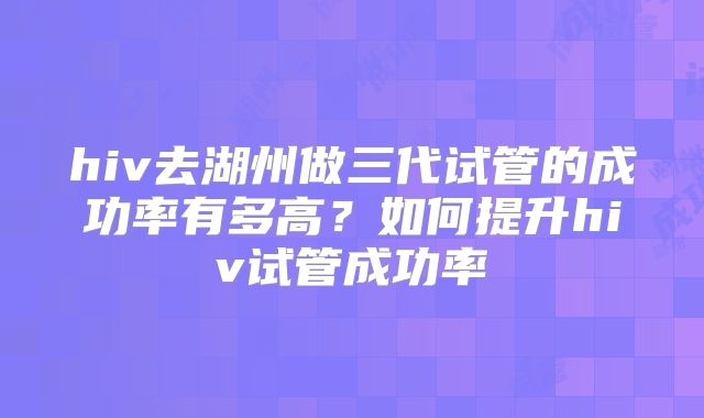 hiv去湖州做三代试管的成功率有多高？如何提升hiv试管成功率