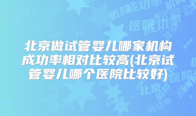 北京做试管婴儿哪家机构成功率相对比较高(北京试管婴儿哪个医院比较好)