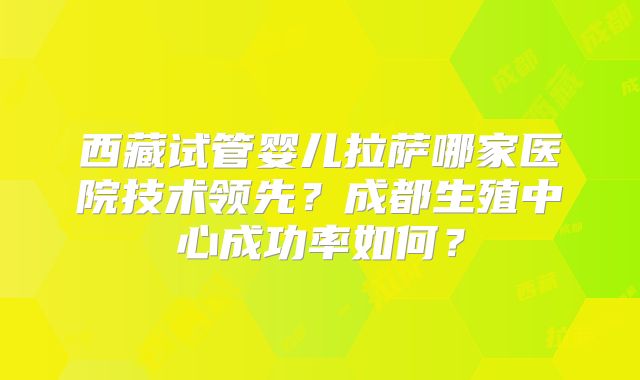西藏试管婴儿拉萨哪家医院技术领先?成都生殖中心成功率如何?