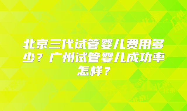 北京三代试管婴儿费用多少？广州试管婴儿成功率怎样？