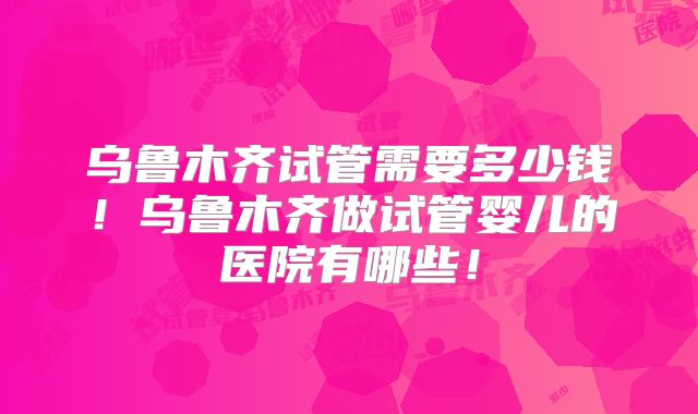 乌鲁木齐试管需要多少钱!乌鲁木齐做试管婴儿的医院有哪些!