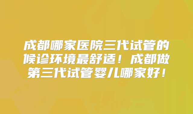 成都哪家医院三代试管的候诊环境最舒适!成都做第三代试管婴儿哪家好!