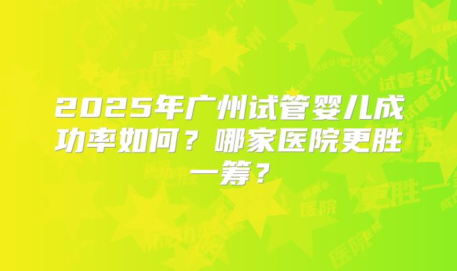 2025年广州试管婴儿成功率如何?哪家医院更胜一筹?