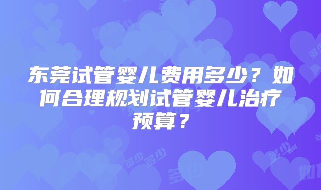 东莞试管婴儿费用多少?如何合理规划试管婴儿治疗预算?