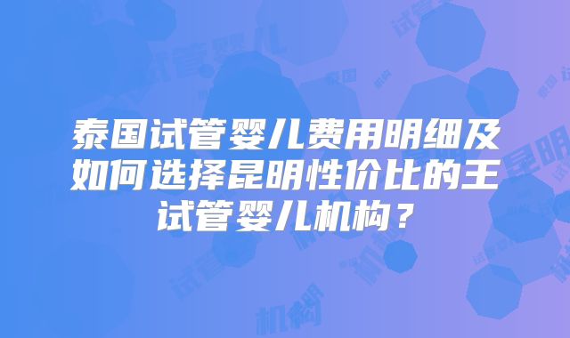 泰国试管婴儿费用明细及如何选择昆明性价比的王试管婴儿机构?
