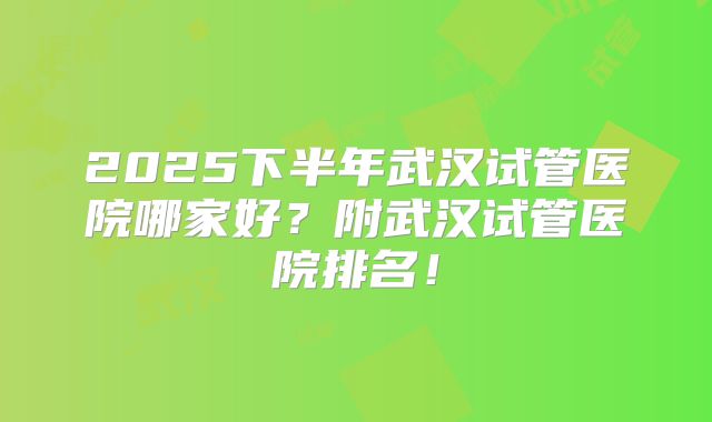 2025下半年武汉试管医院哪家好？附武汉试管医院排名！