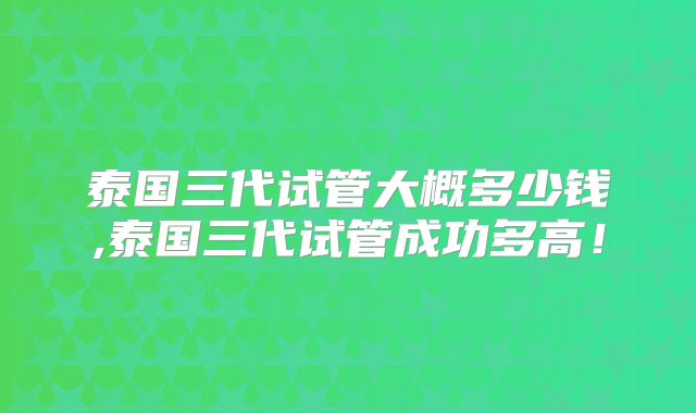 泰国三代试管大概多少钱,泰国三代试管成功多高!