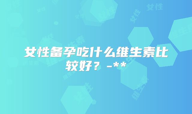 女性备孕吃什么维生素比较好?-**