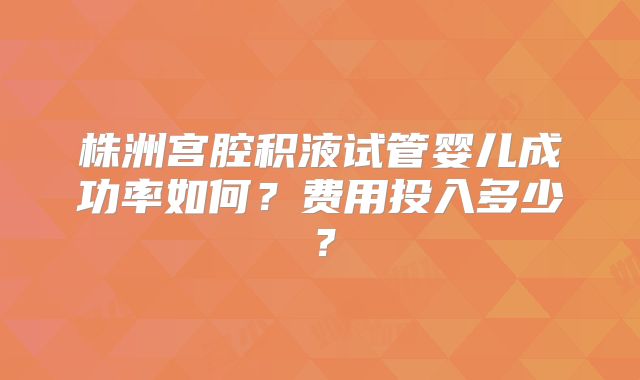 株洲宫腔积液试管婴儿成功率如何?费用投入多少?