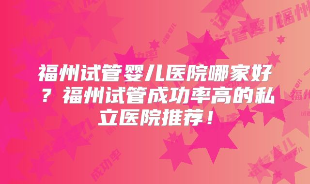 福州试管婴儿医院哪家好?福州试管成功率高的私立医院推荐!