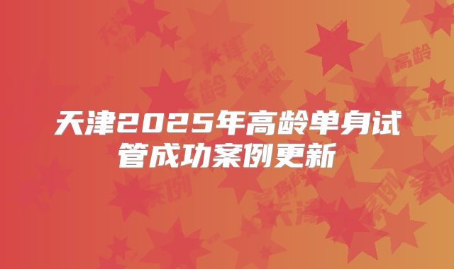天津2025年高龄单身试管成功案例更新