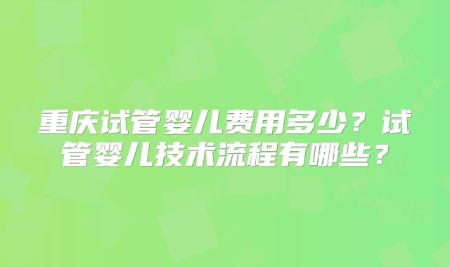 重庆试管婴儿费用多少？试管婴儿技术流程有哪些？