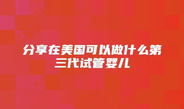 分享在美国可以做什么第三代试管婴儿