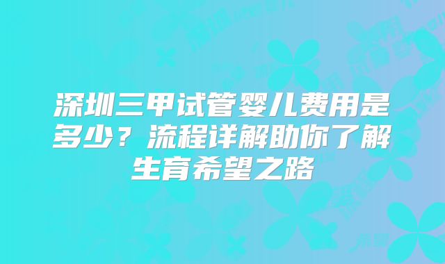 深圳三甲试管婴儿费用是多少?流程详解助你了解生育希望之路