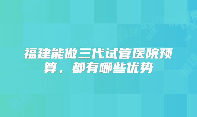 福建能做三代试管医院预算,都有哪些优势