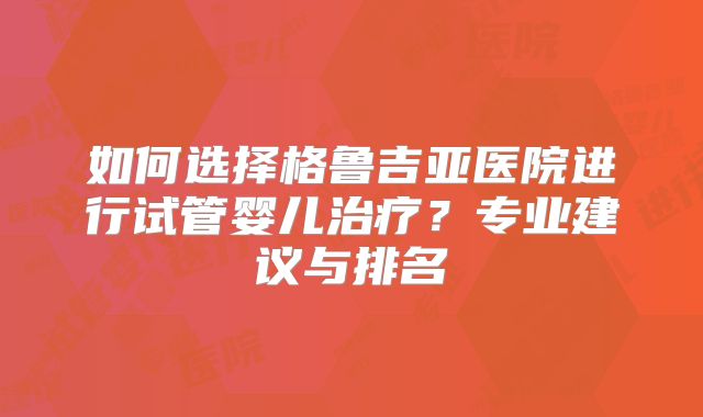 如何选择格鲁吉亚医院进行试管婴儿治疗？专业建议与排名