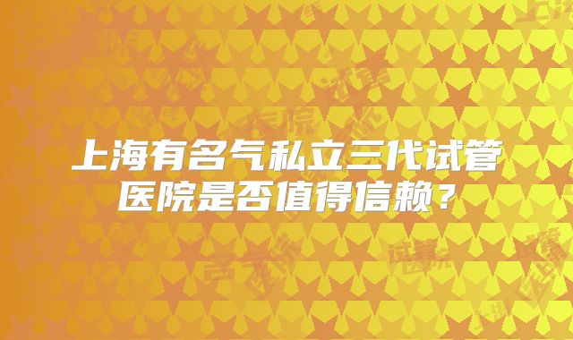 上海有名气私立三代试管医院是否值得信赖?