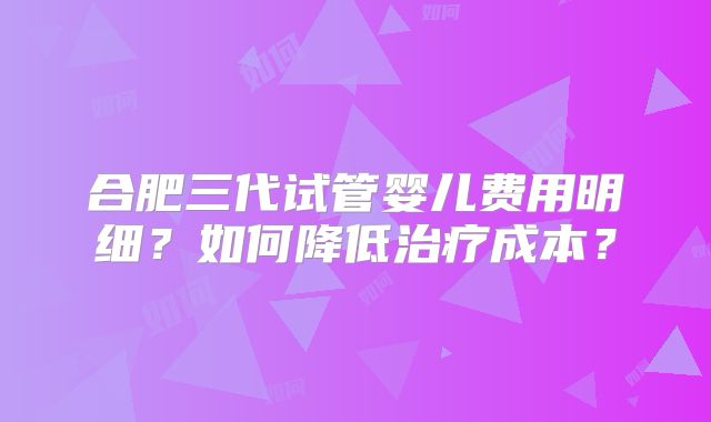 合肥三代试管婴儿费用明细?如何降低治疗成本?