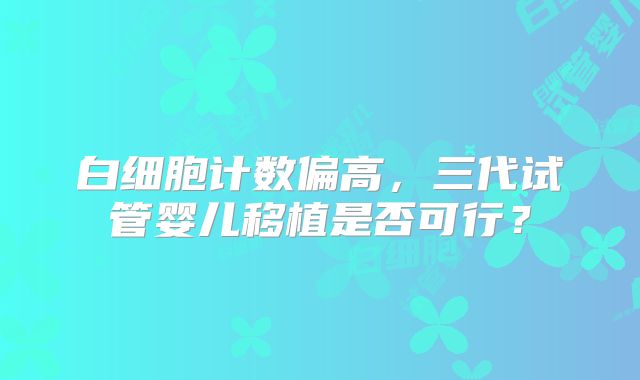 白细胞计数偏高，三代试管婴儿移植是否可行？