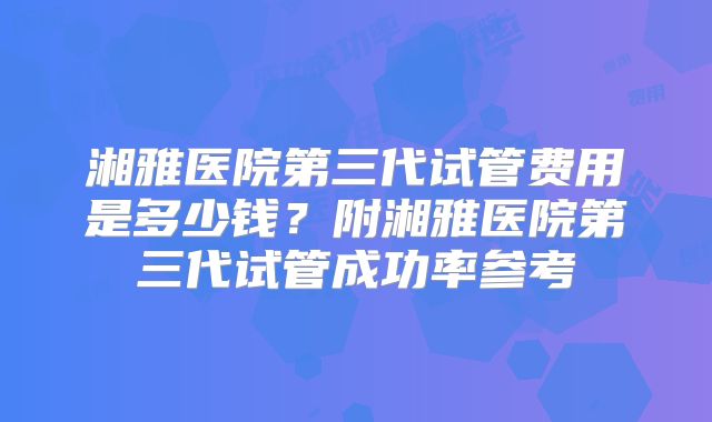 湘雅医院第三代试管费用是多少钱?附湘雅医院第三代试管成功率参考