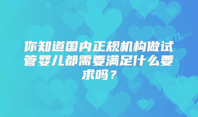 你知道国内正规机构做试管婴儿都需要满足什么要求吗?