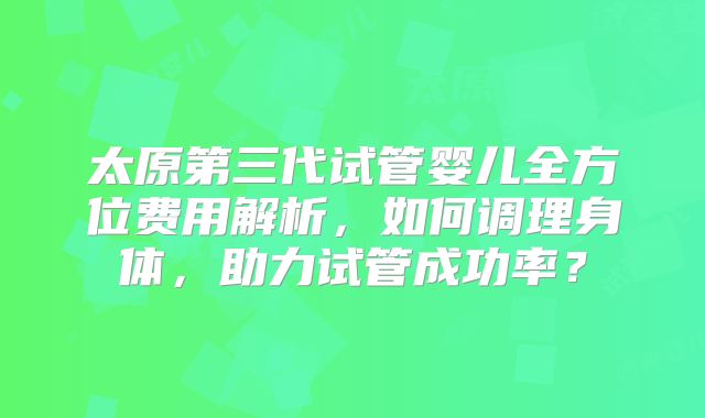 太原第三代试管婴儿全方位费用解析，如何调理身体，助力试管成功率？