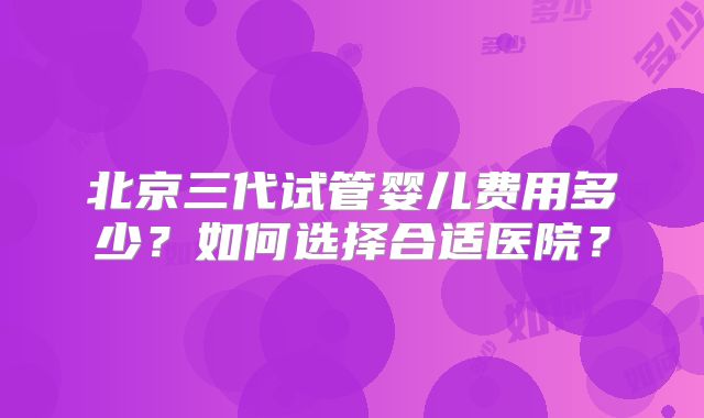 北京三代试管婴儿费用多少？如何选择合适医院？
