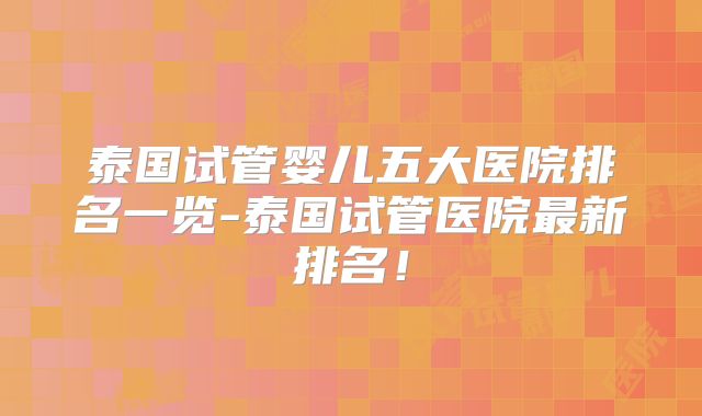 泰国试管婴儿五大医院排名一览-泰国试管医院最新排名!