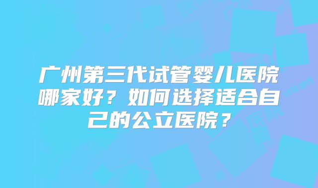 广州第三代试管婴儿医院哪家好?如何选择适合自己的公立医院?