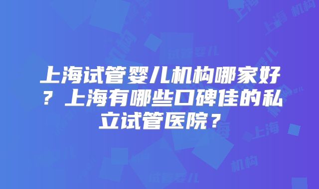 上海试管婴儿机构哪家好?上海有哪些口碑佳的私立试管医院?