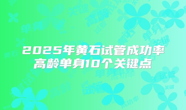 2025年黄石试管成功率高龄单身10个关键点