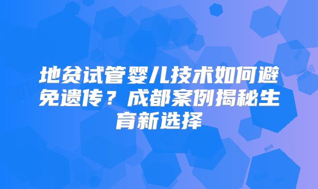 地贫试管婴儿技术如何避免遗传?成都案例揭秘生育新选择