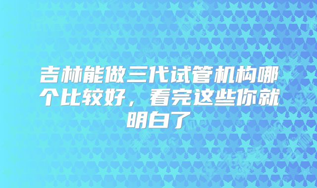 吉林能做三代试管机构哪个比较好,看完这些你就明白了