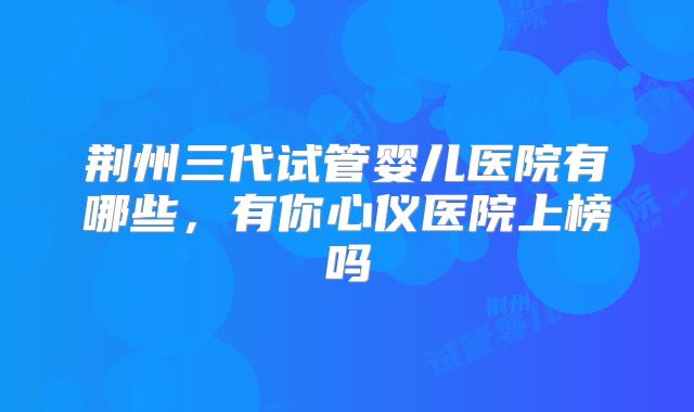 荆州三代试管婴儿医院有哪些，有你心仪医院上榜吗