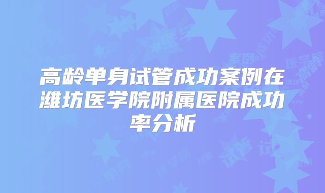 高龄单身试管成功案例在潍坊医学院附属医院成功率分析