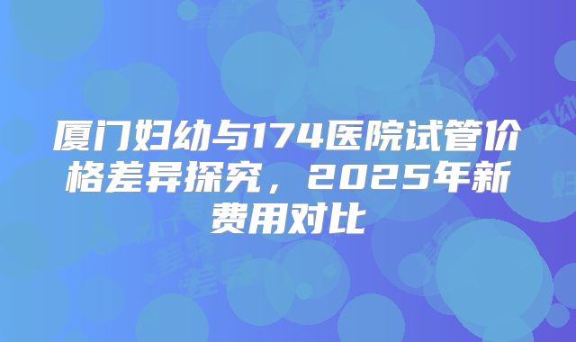 厦门妇幼与174医院试管价格差异探究，2025年新费用对比