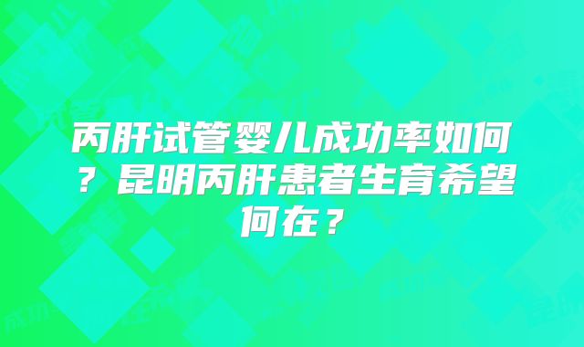 丙肝试管婴儿成功率如何?昆明丙肝患者生育希望何在?