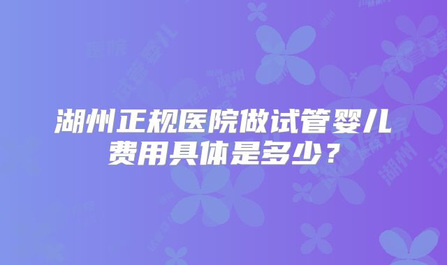 湖州正规医院做试管婴儿费用具体是多少?